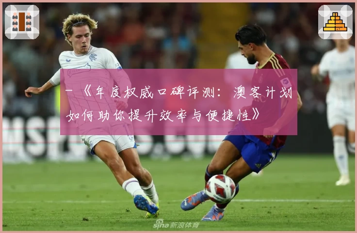 - 《年度权威口碑评测：澳客计划如何助你提升效率与便捷性》