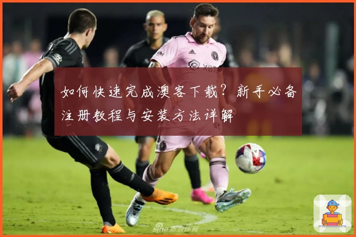 如何快速完成澳客下载？新手必备注册教程与安装方法详解