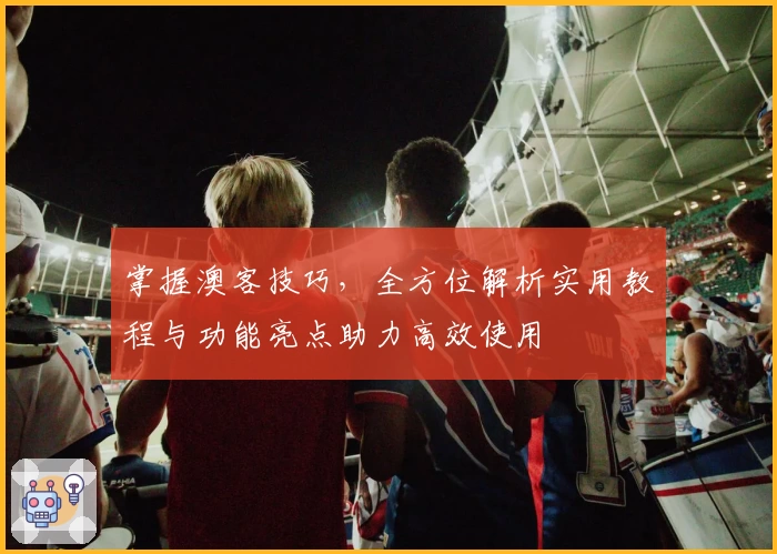 掌握澳客技巧，全方位解析实用教程与功能亮点助力高效使用