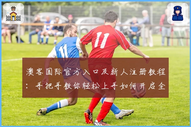 澳客国际官方入口及新人注册教程：手把手教你轻松上手如何开启全新体验