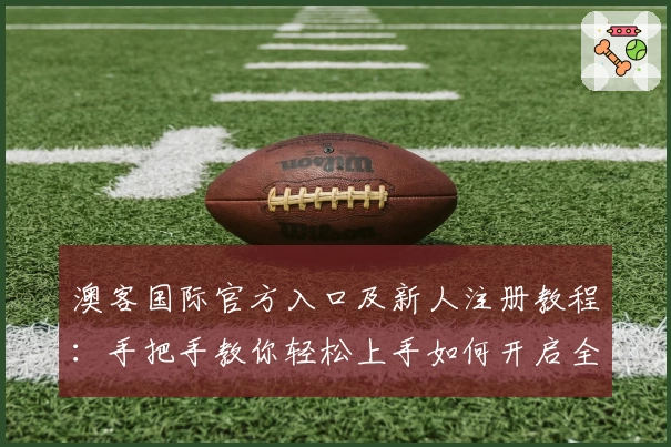 澳客国际官方入口及新人注册教程：手把手教你轻松上手如何开启全新体验