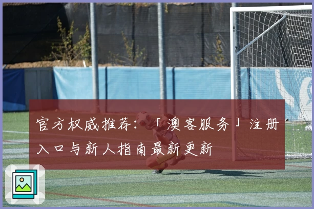 官方权威推荐：「澳客服务」注册入口与新人指南最新更新