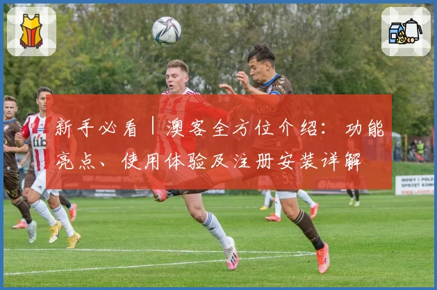 新手必看｜澳客全方位介绍：功能亮点、使用体验及注册安装详解