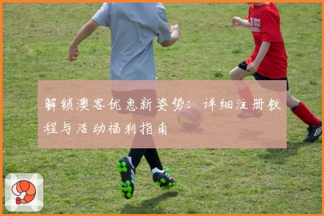解锁澳客优惠新姿势:详细注册教程与活动福利指南