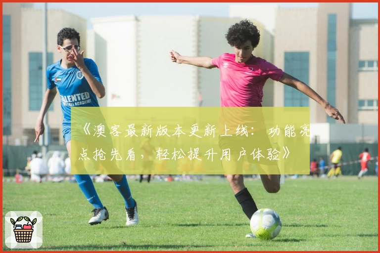 《澳客最新版本更新上线：功能亮点抢先看，轻松提升用户体验》