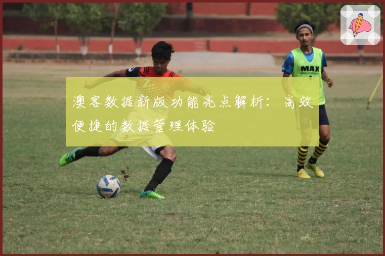 澳客数据新版功能亮点解析:高效便捷的数据管理体验