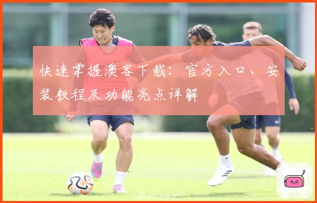 快速掌握澳客下载：官方入口、安装教程及功能亮点详解