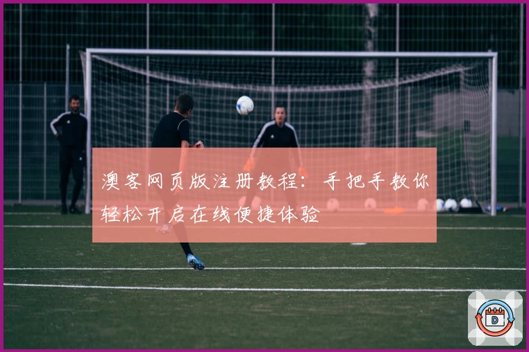 澳客网页版注册教程：手把手教你轻松开启在线便捷体验