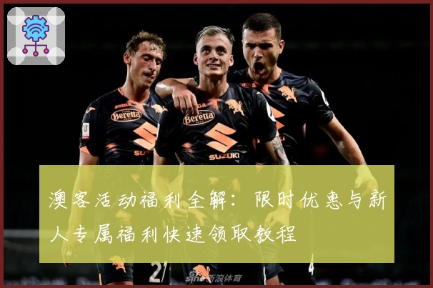 澳客活动福利全解：限时优惠与新人专属福利快速领取教程