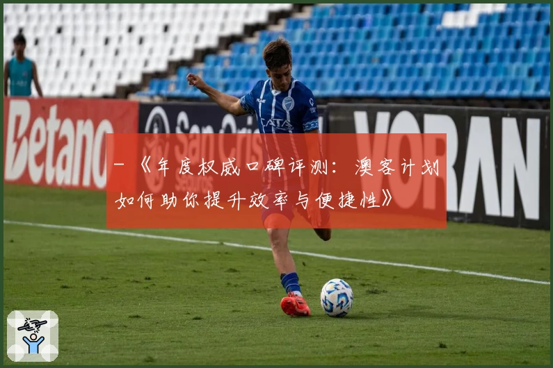 - 《年度权威口碑评测：澳客计划如何助你提升效率与便捷性》