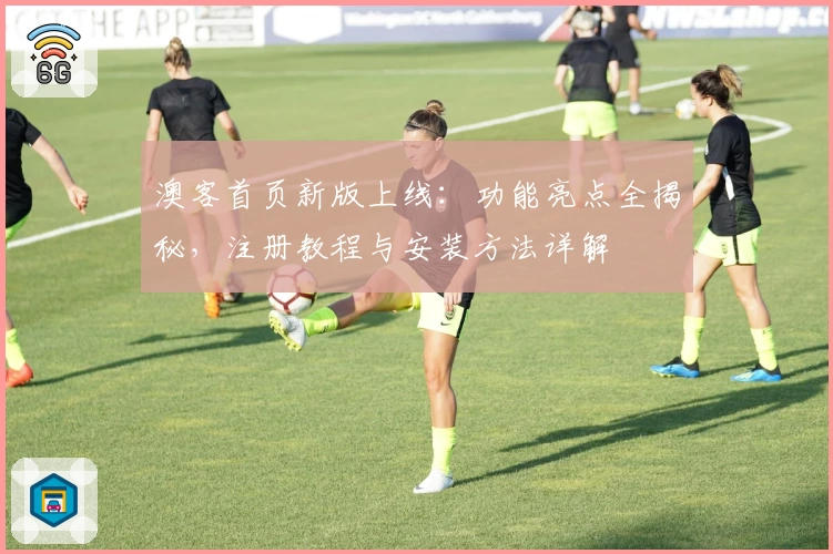 澳客首页新版上线：功能亮点全揭秘，注册教程与安装方法详解