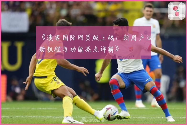 《澳客国际网页版上线，新用户注册教程与功能亮点详解》