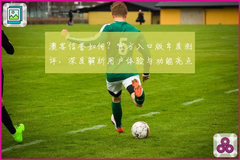 澳客信誉如何？官方入口版年度测评，深度解析用户体验与功能亮点