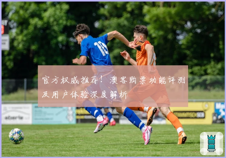 官方权威推荐！澳客购票功能评测及用户体验深度解析