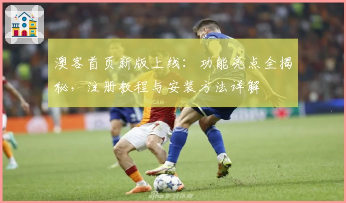 澳客首页新版上线：功能亮点全揭秘，注册教程与安装方法详解