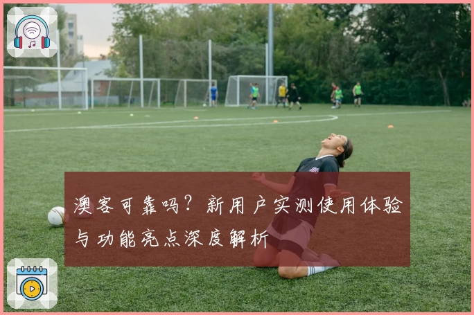 澳客可靠吗？新用户实测使用体验与功能亮点深度解析