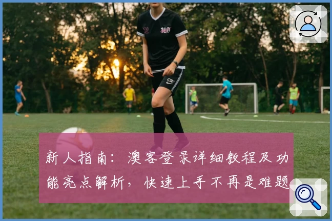 新人指南：澳客登录详细教程及功能亮点解析，快速上手不再是难题