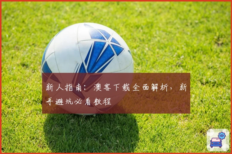 新人指南：澳客下载全面解析，新手避坑必看教程